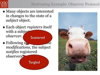 Motivating Example: Observer Protocol

• Many objects are interested
  in changes to the state of a
  subject object.
• Each object registers itself
  with a subject as an
  observer.      Scattered
• Following significant state
  modifications, the subject
  notifies registered
  observers.
               Tangled
 