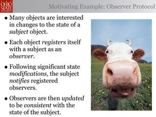 Motivating Example: Observer Protocol

• Many objects are interested
  in changes to the state of a
  subject object.
• Each object registers itself
  with a subject as an
  observer.
• Following significant state
  modifications, the subject
  notifies registered
  observers.
• Observers are then updated
  to be consistent with the
  state of the subject.
 