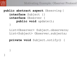 Motivating Example: Observer Protocol

public abstract aspect Observing {
   interface Subject {}
   interface Observer {
       public void update();
   }
    List<Observer> Subject.observers;
    List<Subject> Observer.subjects;

    private void Subject.notify() {


    }
}
 