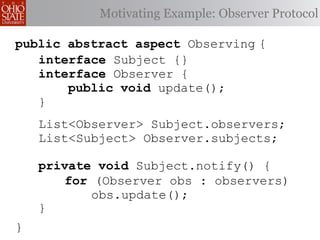 Motivating Example: Observer Protocol

public abstract aspect Observing {
   interface Subject {}
   interface Observer {
       public void update();
   }
    List<Observer> Subject.observers;
    List<Subject> Observer.subjects;

    private void Subject.notify() {
        for (Observer obs : observers)
            obs.update();
    }
}
 