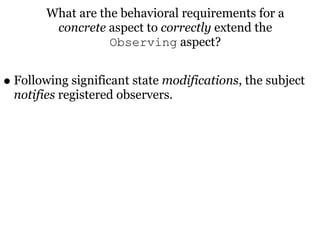 What are the behavioral requirements for a
         concrete aspect to correctly extend the
                   Observing aspect?


• Following significant state modifications, the subject
  notifies registered observers.
 