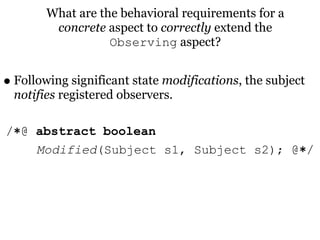 What are the behavioral requirements for a
         concrete aspect to correctly extend the
                   Observing aspect?


• Following significant state modifications, the subject
  notifies registered observers.

/∗@ abstract boolean
    Modified(Subject s1, Subject s2); @∗/
 