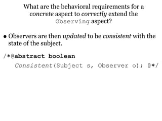 What are the behavioral requirements for a
        concrete aspect to correctly extend the
                  Observing aspect?

• Observers are then updated to be consistent with the
 state of the subject.
/∗@abstract boolean
   Consistent(Subject s, Observer o); @∗/
 