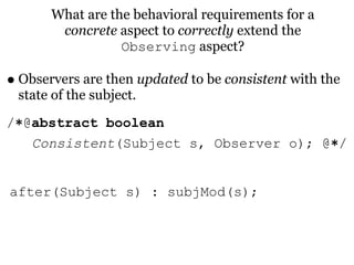 What are the behavioral requirements for a
        concrete aspect to correctly extend the
                  Observing aspect?

• Observers are then updated to be consistent with the
 state of the subject.
/∗@abstract boolean
   Consistent(Subject s, Observer o); @∗/


after(Subject s) : subjMod(s);
 