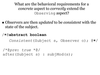 What are the behavioral requirements for a
        concrete aspect to correctly extend the
                  Observing aspect?

• Observers are then updated to be consistent with the
 state of the subject.
/∗@abstract boolean
   Consistent(Subject s, Observer o); @∗/

/*@pre: true *@/
after(Subject s) : subjMod(s);
 