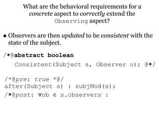 What are the behavioral requirements for a
        concrete aspect to correctly extend the
                  Observing aspect?

• Observers are then updated to be consistent with the
 state of the subject.
/∗@abstract boolean
   Consistent(Subject s, Observer o); @∗/

/*@pre: true *@/
after(Subject s) : subjMod(s);
/∗@post: ∀ob ∈ s.observers :
 