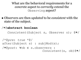 What are the behavioral requirements for a
        concrete aspect to correctly extend the
                  Observing aspect?

• Observers are then updated to be consistent with the
 state of the subject.
/∗@abstract boolean
   Consistent(Subject s, Observer o); @∗/

/*@pre: true *@/
after(Subject s) : subjMod(s);
/∗@post: ∀ob ∈ s.observers :
                     Consistent(s, ob)@∗/
 