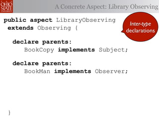 A Concrete Aspect: Library Observing

public aspect LibraryObserving
                                         Inter-type
 extends Observing {                    declarations
     declare parents:
        BookCopy implements Subject;

     declare parents:
        BookMan implements Observer;




 }
 