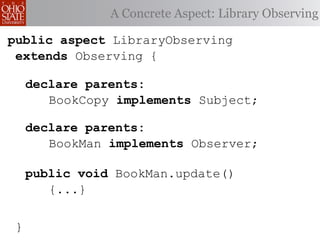 A Concrete Aspect: Library Observing

public aspect LibraryObserving
 extends Observing {

     declare parents:
        BookCopy implements Subject;

     declare parents:
        BookMan implements Observer;

     public void BookMan.update()
        {...}


 }
 