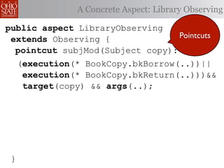 A Concrete Aspect: Library Observing

public aspect LibraryObserving
 extends Observing {              Pointcuts
  pointcut subjMod(Subject copy):
     (execution(* BookCopy.bkBorrow(..))||
      execution(* BookCopy.bkReturn(..)))&&
      target(copy) && args(..);




 }
 