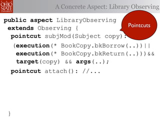 A Concrete Aspect: Library Observing

public aspect LibraryObserving
 extends Observing {              Pointcuts
  pointcut subjMod(Subject copy):
     (execution(* BookCopy.bkBorrow(..))||
      execution(* BookCopy.bkReturn(..)))&&
      target(copy) && args(..);
  pointcut attach(): //...




 }
 