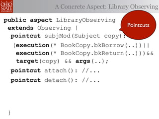 A Concrete Aspect: Library Observing

public aspect LibraryObserving
 extends Observing {              Pointcuts
  pointcut subjMod(Subject copy):
     (execution(* BookCopy.bkBorrow(..))||
      execution(* BookCopy.bkReturn(..)))&&
      target(copy) && args(..);
  pointcut attach(): //...
  pointcut detach(): //...




 }
 