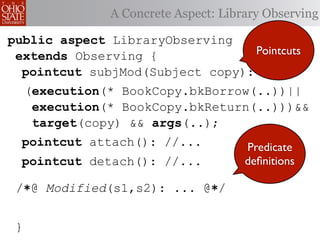 A Concrete Aspect: Library Observing

public aspect LibraryObserving
 extends Observing {              Pointcuts
  pointcut subjMod(Subject copy):
     (execution(* BookCopy.bkBorrow(..))||
      execution(* BookCopy.bkReturn(..)))&&
      target(copy) && args(..);
  pointcut attach(): //...             Predicate
  pointcut detach(): //...             deﬁnitions

 /∗@ Modified(s1,s2): ... @∗/


 }
 