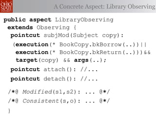 A Concrete Aspect: Library Observing

public aspect LibraryObserving
 extends Observing {
  pointcut subjMod(Subject copy):
     (execution(* BookCopy.bkBorrow(..))||
      execution(* BookCopy.bkReturn(..)))&&
      target(copy) && args(..);
 pointcut attach(): //...
 pointcut detach(): //...

 /∗@ Modified(s1,s2): ... @∗/
 /∗@ Consistent(s,o): ... @∗/
 }
 