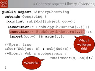 A Concrete Aspect: Library Observing

public aspect LibraryObserving
 extends Observing {
  pointcut subjMod(Subject copy):
     (execution(* BookCopy.bkBorrow(..))||
      execution(* BookCopy.bkReturn(..)))&&
      target(copy) && args(..);
                                            What if
 /*@pre: true                              we forgot
 after(Subject s) : subjMod(s);              this?
 /∗@post: ∀ob ∈ s.observers :
                     Consistent(s, ob)@∗/
            Would fail!
 }
 