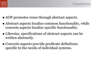 Conclusion



• AOP promotes reuse through abstract aspects.
• Abstract aspects localize common functionality, while
  concrete aspects localize specific functionality.
• Likewise, specifications of abstract aspects can be
  written abstractly.
• Concrete aspects provide predicate definitions
  specific to the needs of individual systems.
 