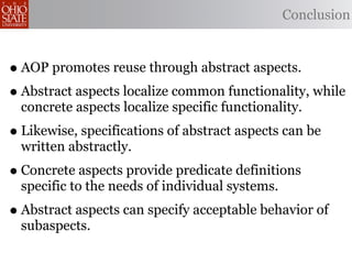 Conclusion



• AOP promotes reuse through abstract aspects.
• Abstract aspects localize common functionality, while
  concrete aspects localize specific functionality.
• Likewise, specifications of abstract aspects can be
  written abstractly.
• Concrete aspects provide predicate definitions
  specific to the needs of individual systems.
• Abstract aspects can specify acceptable behavior of
  subaspects.
 