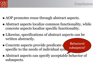 Conclusion



• AOP promotes reuse through abstract aspects.
• Abstract aspects localize common functionality, while
    concrete aspects localize specific functionality.
• Likewise, specifications of abstract aspects can be
    written abstractly.
•                                           Behavioral
    Concrete aspects provide predicate definitions
                                           subaspects?
    specific to the needs of individual systems.
• Abstract aspects can specify acceptable behavior of
    subaspects.
 