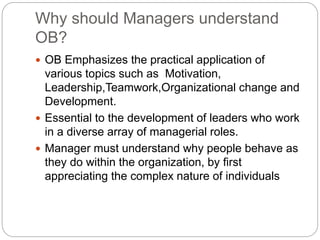 Why should Managers understand
OB?
 OB Emphasizes the practical application of
various topics such as Motivation,
Leadership,Teamwork,Organizational change and
Development.
 Essential to the development of leaders who work
in a diverse array of managerial roles.
 Manager must understand why people behave as
they do within the organization, by first
appreciating the complex nature of individuals
 