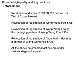• Reprimand and a fine of RM 50,000 on Lee Kok
Wai of Crowe Howarth
• Revocation of registration of Wong Weng Foo & Co
• Revocation of registration of Wong Weng Foo as
the managing partner of Wong Weng Foo & Co
• Revocation of registration of Abdul Halim Husin as
a partner of Wong Weng Foo & Co
• All the above enforcement actions are under
various stages of appeal
Promote high quality auditing practices
Enforcement
 