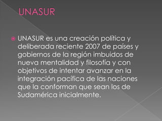 UNASURUNASUR es una creación política y deliberada reciente 2007 de países y gobiernos de la región imbuidos de nueva mentalidad y filosofía y con objetivos de intentar avanzar en la integración pacífica de las naciones que la conforman que sean los de Sudamérica inicialmente.