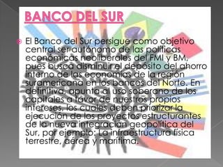 BANCO DEL SUREl Banco del Sur persigue como objetivo central ser autónomo de las políticas económicas neoliberales del FMI y BM, pues busca disminuir el depósito del ahorro interno de las economías de la región suramericana en los bancos del Norte. En definitiva, apunta al uso soberano de los capitales a favor de nuestros propios intereses, los cuales deben priorizar la ejecución de los proyectos estructurantes de la nueva integración geopolítica del Sur, por ejemplo: La infraestructura física terrestre, aérea y marítima.