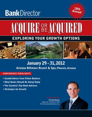 18th
                                                                      Annual




         EXPLORING YOUR GROWTH OPTIONS




                          January 29 - 31, 2012
             Arizona Biltmore Resort & Spa, Phoenix, Arizona
CONFERENCE HIGHLIGHTS

• Candid Advice from Fellow Bankers
• What Banks Should Be Doing Today
• The Country’s Top Bank Advisers
• Strategies for Growth


                                               Keynote Speaker
                                                 F Scott Dueser
                                                  .
                                       Chairman, President & CEO
                                    First Financial Bankshares Inc.
 