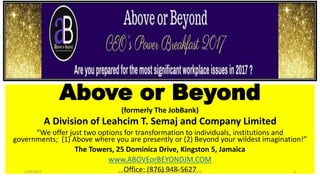 Above or Beyond
(formerly The JobBank)
A Division of Leahcim T. Semaj and Company Limited
“We offer just two options for transformation to individuals, institutions and
governments; (1) Above where you are presently or (2) Beyond your wildest imagination!”
The Towers, 25 Dominica Drive, Kingston 5, Jamaica
www.ABOVEorBEYONDJM.COM
Office: (876) 948-56271/19/2017 www.LTSemaj.com/ www.ABOVEorBEYONDJM.com 1
 