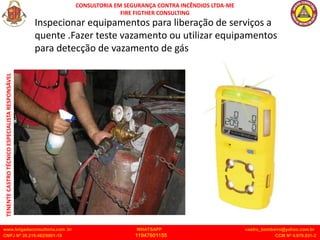 CONSULTORIA EM SEGURANÇA CONTRA INCÊNDIOS LTDA-ME
FIRE FIGTHER CONSULTING
www.brigadaconsultoria.com .br WHATSAPP castro_bombeiro@yahoo.com.br
CNPJ Nº 20.219.492/0001-18 11947601155 CCM Nº 4.979.931-2
TENENTE
CASTRO
TÉCNICO
ESPECIALISTA
RESPONSÁVEL
Inspecionar equipamentos para liberação de serviços a
quente .Fazer teste vazamento ou utilizar equipamentos
para detecção de vazamento de gás
 