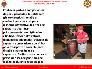 CONSULTORIA EM SEGURANÇA CONTRA INCÊNDIOS LTDA-ME
FIRE FIGTHER CONSULTING
www.brigadaconsultoria.com .br WHATSAPP castro_bombeiro@yahoo.com.br
CNPJ Nº 20.219.492/0001-18 11947601155 CCM Nº 4.979.931-2
TENENTE
CASTRO
TÉCNICO
ESPECIALISTA
RESPONSÁVEL
Conhecer partes e componentes
dos equipamentos de solda com
gás combustíveis ou não e
confeccionar ckeck list para
inspeção preventiva dos itens de
segurança . Verificar
principalmente: condições dos
cilindros, testes hidrostáticos,
mangueiras adequadas, válvulas de
segurança , maçaricos e carrinho
para transporte e corrente para
fixação e outros itens de
segurança. Avaliar a área de uso e
prevenir riscos de princípios de
incêndios durante as operações
 