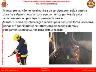 CONSULTORIA EM SEGURANÇA CONTRA INCÊNDIOS LTDA-ME
FIRE FIGTHER CONSULTING
www.brigadaconsultoria.com .br WHATSAPP castro_bombeiro@yahoo.com.br
CNPJ Nº 20.219.492/0001-18 11947601155 CCM Nº 4.979.931-2
TENENTE
CASTRO
TÉCNICO
ESPECIALISTA
RESPONSÁVEL
Manter prevenção no local na área de serviços com solda antes e
durante e depois . Avaliar com equipamentos pontos de calor
remanescente ou propagado para outras áreas .
Manter sistema de intervenção rápidas para possíveis focos incêndios.
Linhas pré conectadas e extintores posicionados e demais
equipamentos necessários para pronta reação
 