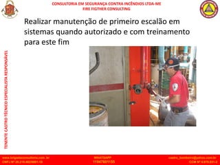 CONSULTORIA EM SEGURANÇA CONTRA INCÊNDIOS LTDA-ME
FIRE FIGTHER CONSULTING
www.brigadaconsultoria.com .br WHATSAPP castro_bombeiro@yahoo.com.br
CNPJ Nº 20.219.492/0001-18 11947601155 CCM Nº 4.979.931-2
TENENTE
CASTRO
TÉCNICO
ESPECIALISTA
RESPONSÁVEL
Realizar manutenção de primeiro escalão em
sistemas quando autorizado e com treinamento
para este fim
 