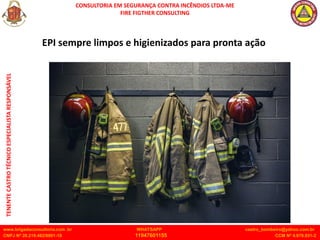 CONSULTORIA EM SEGURANÇA CONTRA INCÊNDIOS LTDA-ME
FIRE FIGTHER CONSULTING
www.brigadaconsultoria.com .br WHATSAPP castro_bombeiro@yahoo.com.br
CNPJ Nº 20.219.492/0001-18 11947601155 CCM Nº 4.979.931-2
TENENTE
CASTRO
TÉCNICO
ESPECIALISTA
RESPONSÁVEL
EPI sempre limpos e higienizados para pronta ação
 