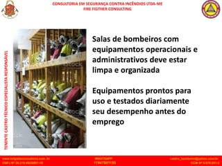 CONSULTORIA EM SEGURANÇA CONTRA INCÊNDIOS LTDA-ME
FIRE FIGTHER CONSULTING
www.brigadaconsultoria.com .br WHATSAPP castro_bombeiro@yahoo.com.br
CNPJ Nº 20.219.492/0001-18 11947601155 CCM Nº 4.979.931-2
TENENTE
CASTRO
TÉCNICO
ESPECIALISTA
RESPONSÁVEL
Salas de bombeiros com
equipamentos operacionais e
administrativos deve estar
limpa e organizada
Equipamentos prontos para
uso e testados diariamente
seu desempenho antes do
emprego
 