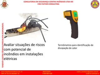 CONSULTORIA EM SEGURANÇA CONTRA INCÊNDIOS LTDA-ME
FIRE FIGTHER CONSULTING
www.brigadaconsultoria.com .br WHATSAPP castro_bombeiro@yahoo.com.br
CNPJ Nº 20.219.492/0001-18 11947601155 CCM Nº 4.979.931-2
TENENTE
CASTRO
TÉCNICO
ESPECIALISTA
RESPONSÁVEL
Avaliar situações de riscos
com potencial de
incêndios em instalações
elétricas
Termômetros para identificação de
dissipação de calor
 