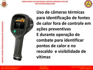 CONSULTORIA EM SEGURANÇA CONTRA INCÊNDIOS LTDA-ME
FIRE FIGTHER CONSULTING
www.brigadaconsultoria.com .br WHATSAPP castro_bombeiro@yahoo.com.br
CNPJ Nº 20.219.492/0001-18 11947601155 CCM Nº 4.979.931-2
TENENTE
CASTRO
TÉCNICO
ESPECIALISTA
RESPONSÁVEL
Uso de câmeras térmicas
para identificação de fontes
de calor fora de controle em
ações preventivas
E durante operação de
combate para identificar
pontos de calor e no
rescaldo e visibilidade de
vítimas
 