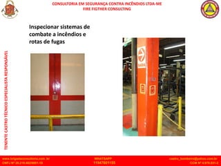 CONSULTORIA EM SEGURANÇA CONTRA INCÊNDIOS LTDA-ME
FIRE FIGTHER CONSULTING
www.brigadaconsultoria.com .br WHATSAPP castro_bombeiro@yahoo.com.br
CNPJ Nº 20.219.492/0001-18 11947601155 CCM Nº 4.979.931-2
TENENTE
CASTRO
TÉCNICO
ESPECIALISTA
RESPONSÁVEL
Inspecionar sistemas de
combate a incêndios e
rotas de fugas
 