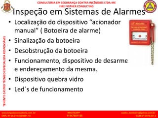 CONSULTORIA EM SEGURANÇA CONTRA INCÊNDIOS LTDA-ME
FIRE FIGTHER CONSULTING
www.brigadaconsultoria.com .br WHATSAPP castro_bombeiro@yahoo.com.br
CNPJ Nº 20.219.492/0001-18 11947601155 CCM Nº 4.979.931-2
TENENTE
CASTRO
TÉCNICO
ESPECIALISTA
RESPONSÁVEL
Inspeção em Sistemas de Alarmes
• Localização do dispositivo “acionador
manual” ( Botoeira de alarme)
• Sinalização da botoeira
• Desobstrução da botoeira
• Funcionamento, dispositivo de desarme
e endereçamento da mesma.
• Dispositivo quebra vidro
• Led´s de funcionamento
 