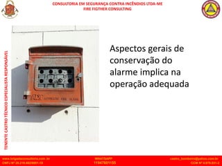 CONSULTORIA EM SEGURANÇA CONTRA INCÊNDIOS LTDA-ME
FIRE FIGTHER CONSULTING
www.brigadaconsultoria.com .br WHATSAPP castro_bombeiro@yahoo.com.br
CNPJ Nº 20.219.492/0001-18 11947601155 CCM Nº 4.979.931-2
TENENTE
CASTRO
TÉCNICO
ESPECIALISTA
RESPONSÁVEL
Aspectos gerais de
conservação do
alarme implica na
operação adequada
 