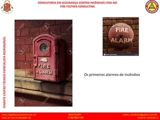 CONSULTORIA EM SEGURANÇA CONTRA INCÊNDIOS LTDA-ME
FIRE FIGTHER CONSULTING
www.brigadaconsultoria.com .br WHATSAPP castro_bombeiro@yahoo.com.br
CNPJ Nº 20.219.492/0001-18 11947601155 CCM Nº 4.979.931-2
TENENTE
CASTRO
TÉCNICO
ESPECIALISTA
RESPONSÁVEL
Os primeiros alarmes de incêndios
 