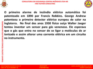 CONSULTORIA EM SEGURANÇA CONTRA INCÊNDIOS LTDA-ME
FIRE FIGTHER CONSULTING
www.brigadaconsultoria.com .br WHATSAPP castro_bombeiro@yahoo.com.br
CNPJ Nº 20.219.492/0001-18 11947601155 CCM Nº 4.979.931-2
TENENTE
CASTRO
TÉCNICO
ESPECIALISTA
RESPONSÁVEL
O primeiro alarme de incêndio elétrico automático foi
patenteado em 1890 por Francis Robbins. George Andrew
patenteou o primeiro detector elétrico europeu de calor na
Inglaterra. No final dos anos 1930 físico suíço Walter Jaeger
tentou inventar um sensor para gás venenoso. Ele esperava
que o gás que entra no sensor de se ligar a moléculas de ar
ionizado e assim alterar uma corrente elétrica em um circuito
no instrumento.
 