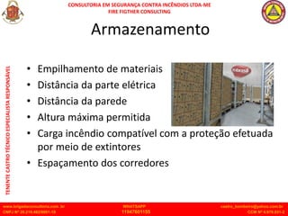CONSULTORIA EM SEGURANÇA CONTRA INCÊNDIOS LTDA-ME
FIRE FIGTHER CONSULTING
www.brigadaconsultoria.com .br WHATSAPP castro_bombeiro@yahoo.com.br
CNPJ Nº 20.219.492/0001-18 11947601155 CCM Nº 4.979.931-2
TENENTE
CASTRO
TÉCNICO
ESPECIALISTA
RESPONSÁVEL
Armazenamento
• Empilhamento de materiais
• Distância da parte elétrica
• Distância da parede
• Altura máxima permitida
• Carga incêndio compatível com a proteção efetuada
por meio de extintores
• Espaçamento dos corredores
 