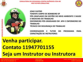 CONSULTORIA EM SEGURANÇA CONTRA INCÊNDIOS LTDA-ME
FIRE FIGTHER CONSULTING
www.brigadaconsultoria.com .br WHATSAPP castro_bombeiro@yahoo.com.br
CNPJ Nº 20.219.492/0001-18 11947601155 CCM Nº 4.979.931-2
TENENTE
CASTRO
TÉCNICO
ESPECIALISTA
RESPONSÁVEL
JOAO CASTRO
TENENTE CORPO DE BOMBEIRO SP
PÓS GRAFUADO EM GESTÃO DO MEIO AMBIENTE E SAUDE
E MEDICINA DO TRABALHO
ENFERMEIRO PÓS GRADUADO EM APH E ENFERMEIRO DO
TRABALHO
TÉCNICO EM SEGURANÇA DO TRABALHO
COORDENADOR E TUTOR DO PROGRAMA PARA
CAPACITAÇÃO DE INSTRUTORES
 