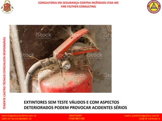 CONSULTORIA EM SEGURANÇA CONTRA INCÊNDIOS LTDA-ME
FIRE FIGTHER CONSULTING
www.brigadaconsultoria.com .br WHATSAPP castro_bombeiro@yahoo.com.br
CNPJ Nº 20.219.492/0001-18 11947601155 CCM Nº 4.979.931-2
TENENTE
CASTRO
TÉCNICO
ESPECIALISTA
RESPONSÁVEL
EXTINTORES SEM TESTE VÁLIDOS E COM ASPECTOS
DETERIORADOS PODEM PROVOCAR ACIDENTES SÉRIOS
 