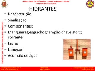 CONSULTORIA EM SEGURANÇA CONTRA INCÊNDIOS LTDA-ME
FIRE FIGTHER CONSULTING
www.brigadaconsultoria.com .br WHATSAPP castro_bombeiro@yahoo.com.br
CNPJ Nº 20.219.492/0001-18 11947601155 CCM Nº 4.979.931-2
TENENTE
CASTRO
TÉCNICO
ESPECIALISTA
RESPONSÁVEL
HIDRANTES
• Desobstrução
• Sinalização
• Componentes:
• Mangueiras;esguichos;tampão;chave storz;
corrente
• Lacres
• Limpeza
• Acúmulo de água
 