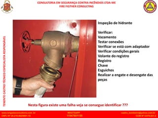 CONSULTORIA EM SEGURANÇA CONTRA INCÊNDIOS LTDA-ME
FIRE FIGTHER CONSULTING
www.brigadaconsultoria.com .br WHATSAPP castro_bombeiro@yahoo.com.br
CNPJ Nº 20.219.492/0001-18 11947601155 CCM Nº 4.979.931-2
TENENTE
CASTRO
TÉCNICO
ESPECIALISTA
RESPONSÁVEL
Inspeção de hidrante
Verificar:
Vazamento
Testar conexões
Verificar se está com adaptador
Verificar condições gerais
Volante do registro
Registro
Chave
Esguichos
Realizar a engate e desengate das
peças
Nesta figura existe uma falha veja se consegue identificar ???
 