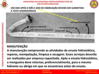 CONSULTORIA EM SEGURANÇA CONTRA INCÊNDIOS LTDA-ME
FIRE FIGTHER CONSULTING
www.brigadaconsultoria.com .br WHATSAPP castro_bombeiro@yahoo.com.br
CNPJ Nº 20.219.492/0001-18 11947601155 CCM Nº 4.979.931-2
TENENTE
CASTRO
TÉCNICO
ESPECIALISTA
RESPONSÁVEL
MANUTENÇÃO
A manutenção compreende as atividades de ensaio hidrostático,
reparos, reempatação, limpeza e secagem. Esses serviços deverão
ser realizados por empresa capacitada. Após o ensaio hidrostático,
a mangueira deve retornar, preferencialmente, para o mesmo
hidrante ou abrigo em que se encontrava antes do ensaio.
UM ANO APÓS O MÊS E ANO DE FABRICAÇÃO DEVERÁ SER SUBMETIDA
A TESTE HISDROSTÁRICO
 