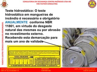 CONSULTORIA EM SEGURANÇA CONTRA INCÊNDIOS LTDA-ME
FIRE FIGTHER CONSULTING
www.brigadaconsultoria.com .br WHATSAPP castro_bombeiro@yahoo.com.br
CNPJ Nº 20.219.492/0001-18 11947601155 CCM Nº 4.979.931-2
TENENTE
CASTRO
TÉCNICO
ESPECIALISTA
RESPONSÁVEL
Teste hidrostático: O teste
hidrostático em mangueiras de
incêndio é necessário e obrigatório
ANUALMENTE conforme NBR
11861, em virtude do desgaste
natural das mesmas ou por abrasão
no revestimento externo.
Recebendo esta demarcação para
mais um ano de validade
 