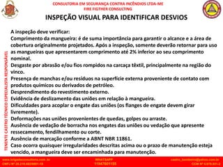 CONSULTORIA EM SEGURANÇA CONTRA INCÊNDIOS LTDA-ME
FIRE FIGTHER CONSULTING
www.brigadaconsultoria.com .br WHATSAPP castro_bombeiro@yahoo.com.br
CNPJ Nº 20.219.492/0001-18 11947601155 CCM Nº 4.979.931-2
TENENTE
CASTRO
TÉCNICO
ESPECIALISTA
RESPONSÁVEL
INSPEÇÃO VISUAL PARA IDENTIFICAR DESVIOS
A inspeção deve verificar:
Comprimento da mangueira: é de suma importância para garantir o alcance e a área de
cobertura originalmente projetados. Após a inspeção, somente deverão retornar para uso
as mangueiras que apresentarem comprimento até 2% inferior ao seu comprimento
nominal.
Desgaste por abrasão e/ou fios rompidos na carcaça têxtil, principalmente na região do
vinco.
Presença de manchas e/ou resíduos na superfície externa proveniente de contato com
produtos químicos ou derivados de petróleo.
Desprendimento do revestimento externo.
Evidência de deslizamento das uniões em relação à mangueira.
Dificuldades para acoplar o engate das uniões (os flanges de engate devem girar
livremente).
Deformações nas uniões provenientes de quedas, golpes ou arraste.
Ausência de vedação de borracha nos engates das uniões ou vedação que apresente
ressecamento, fendilhamento ou corte.
Ausência de marcação conforme a ABNT NBR 11861.
Caso ocorra quaisquer irregularidades descritas acima ou o prazo de manutenção esteja
vencido, a mangueira deve ser encaminhada para manutenção.
 
