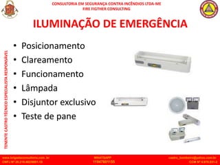 CONSULTORIA EM SEGURANÇA CONTRA INCÊNDIOS LTDA-ME
FIRE FIGTHER CONSULTING
www.brigadaconsultoria.com .br WHATSAPP castro_bombeiro@yahoo.com.br
CNPJ Nº 20.219.492/0001-18 11947601155 CCM Nº 4.979.931-2
TENENTE
CASTRO
TÉCNICO
ESPECIALISTA
RESPONSÁVEL
ILUMINAÇÃO DE EMERGÊNCIA
• Posicionamento
• Clareamento
• Funcionamento
• Lâmpada
• Disjuntor exclusivo
• Teste de pane
 